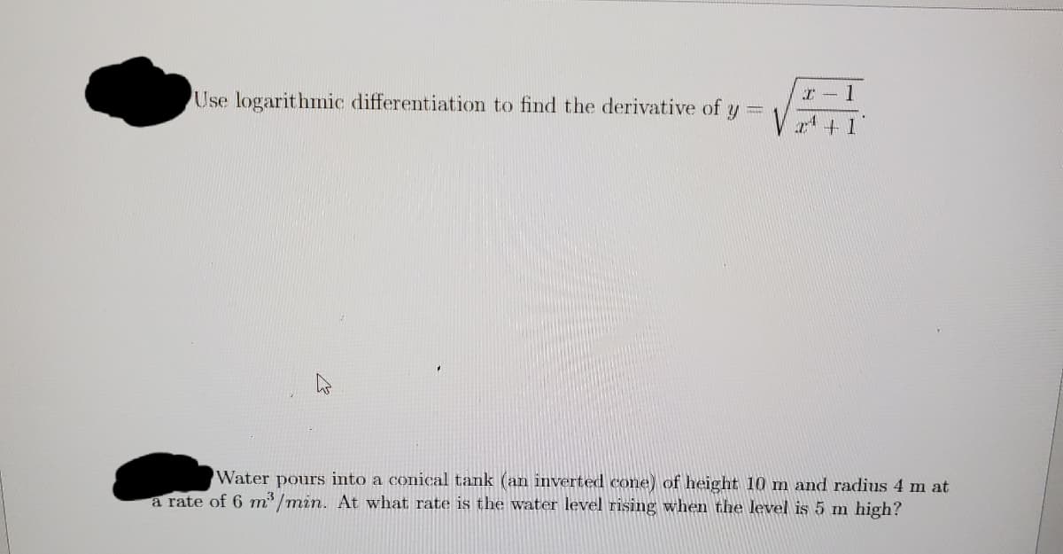 Use logarithmic differentiation to find the derivative of
I - 1
pours into a conical tank (an inverted cone) of height 10 m and radius 4 m at
a rate of 6 m /min. At what rate is the water level rising when the level is 5 m high?
Water
