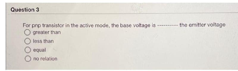 Question 3
the emitter voltage
For pnp transistor in the active mode, the base voltage is
O greater than
less than
equal
no relation

