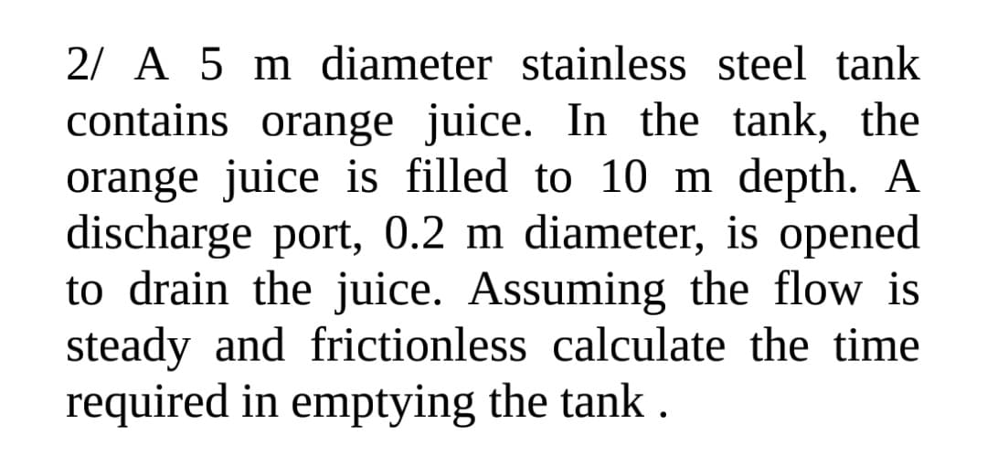 2/ A 5 m diameter stainless steel tank
contains orange juice. In the tank, the
orange juice is filled to 10 m depth. A
discharge port, 0.2 m diameter, is opened
to drain the juice. Assuming the flow is
steady and frictionless calculate the time
required in emptying the tank.
