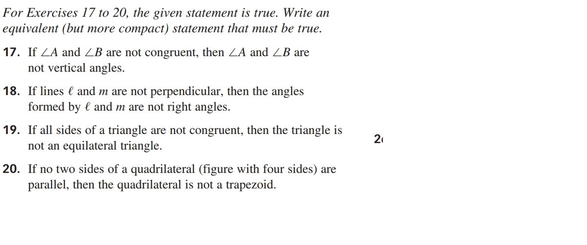 For Exercises 17 to 20, the given statement is true. Write an
equivalent (but more compact) statement that must be true.
17. If ZA and ZB are not congruent, then ZA and ZB are
not vertical angles.
18. If lines l and m are not perpendicular, then the angles
formed by l and m are not right angles.
19. If all sides of a triangle are not congruent, then the triangle is
not an equilateral triangle.
21
20. If no two sides of a quadrilateral (figure with four sides) are
parallel, then the quadrilateral is not a trapezoid.
