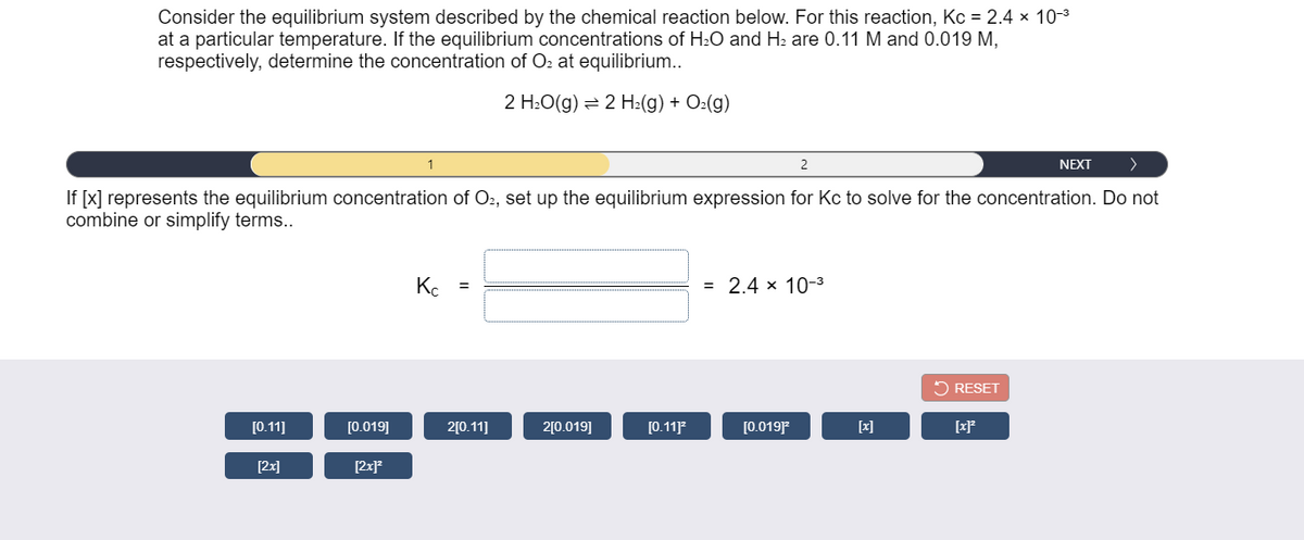 Consider the equilibrium system described by the chemical reaction below. For this reaction, Kc = 2.4 x 103
at a particular temperature. If the equilibrium concentrations of H:O and H2 are 0.11 M and 0.019 M,
respectively, determine the concentration of O2 at equilibrium.
2 H:O(g) = 2 H2(g) + O2(g)
1
2
NEXT
If [x] represents the equilibrium concentration of O2, set up the equilibrium expression for Kc to solve for the concentration. Do not
combine or simplify terms..
= 2.4 x 10-3
5 RESET
[0.11]
[0.019]
2[0.11]
2[0.019]
[0.11
[0.019
[x]
[x]*
[2x]
[2x]*
