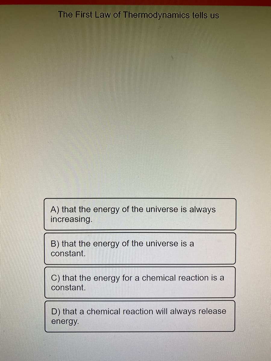 The First Law of Thermodynamics tells us
A) that the energy of the universe is always
increasing.
B) that the energy of the universe is a
constant.
C) that the energy for a chemical reaction is a
constant.
D) that a chemical reaction will always release
energy.
