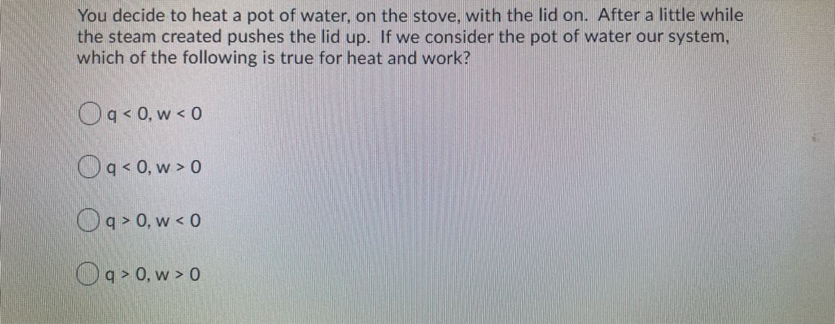 You decide to heat a pot of water, on the stove, with the lid on. After a little while
the steam created pushes the lid up. If we consider the pot of water our system,
which of the following is true for heat and work?
Og<0. w < 0
Oa<0, w > 0
Oa> 0, w < 0
Oa> 0, w > 0
