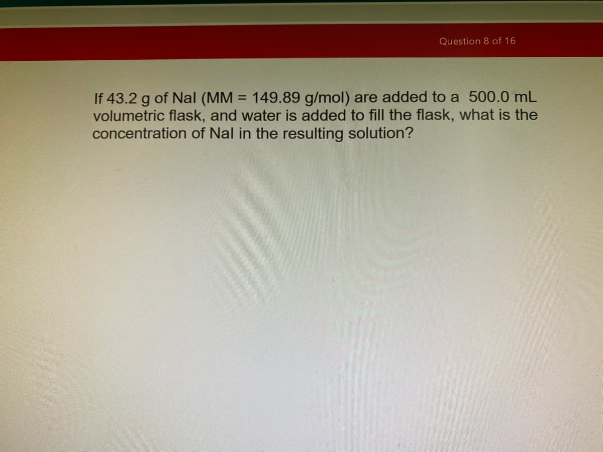 Question 8 of 16
If 43.2 g of Nal (MM = 149.89 g/mol) are added to a 500.0 mL
volumetric flask, and water is added to fill the flask, what is the
concentration of Nal in the resulting solution?
%3D
