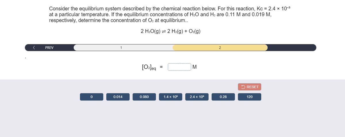 Consider the equilibrium system described by the chemical reaction below. For this reaction, Kc = 2.4 × 10-3
at a particular temperature. If the equilibrium concentrations of H2O and H2 are 0.11 M and 0.019 M,
respectively, determine the concentration of O2 at equilibrium..
2 H:O(g) = 2 H2(g) + O2(g)
PREV
1
2
[0:]eq
M
=
5 RESET
0.014
0.080
1.4 x 105
2.4 x 10
0.28
120
