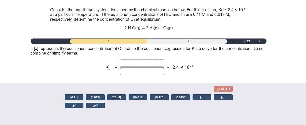 Consider the equilibrium system described by the chemical reaction below. For this reaction, Kc = 2.4 x 10-3
at a particular temperature. If the equilibrium concentrations of H:O and H2 are 0.11 M and 0.019 M,
respectively, determine the concentration of O2 at equilibrium..
2 H:O(g) = 2 H2(g) + O2(g)
1
2
NEXT
>
If [x] represents the equilibrium concentration of O2, set up the equilibrium expression for Kc to solve for the concentration. Do not
combine or simplify terms..
Kc =
= 2.4 x 10-3
2 RESET
[0.11]
[0.019]
2[0.11]
2[0.019]
[0.11
[0.019]
[x]
[x]*
[2x]
[2x]*

