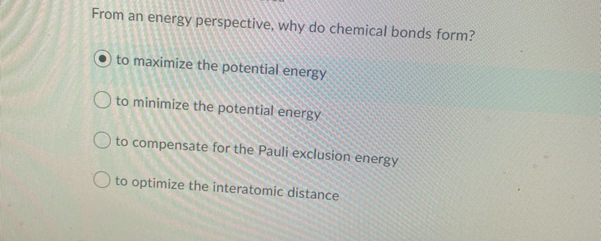 From an energy perspective, why do chemical bonds form?
to maximize the potential energy
O to minimize the potential energy
O to compensate for the Pauli exclusion energy
O to optimize the interatomic distance
