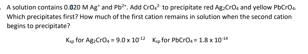 . A solution contains 0.020 M Ag* and Pb2+. Add CrO4?- to precipitate red Ag,CrO4 and yellow PbCrO4.
Which precipitates first? How much of the first cation remains in solution when the second cation
begins to precipitate?
Ksp for Ag2CrO4 = 9.0 x 10-12 Ksp for PbCrO4 = 1.8 x 1014

