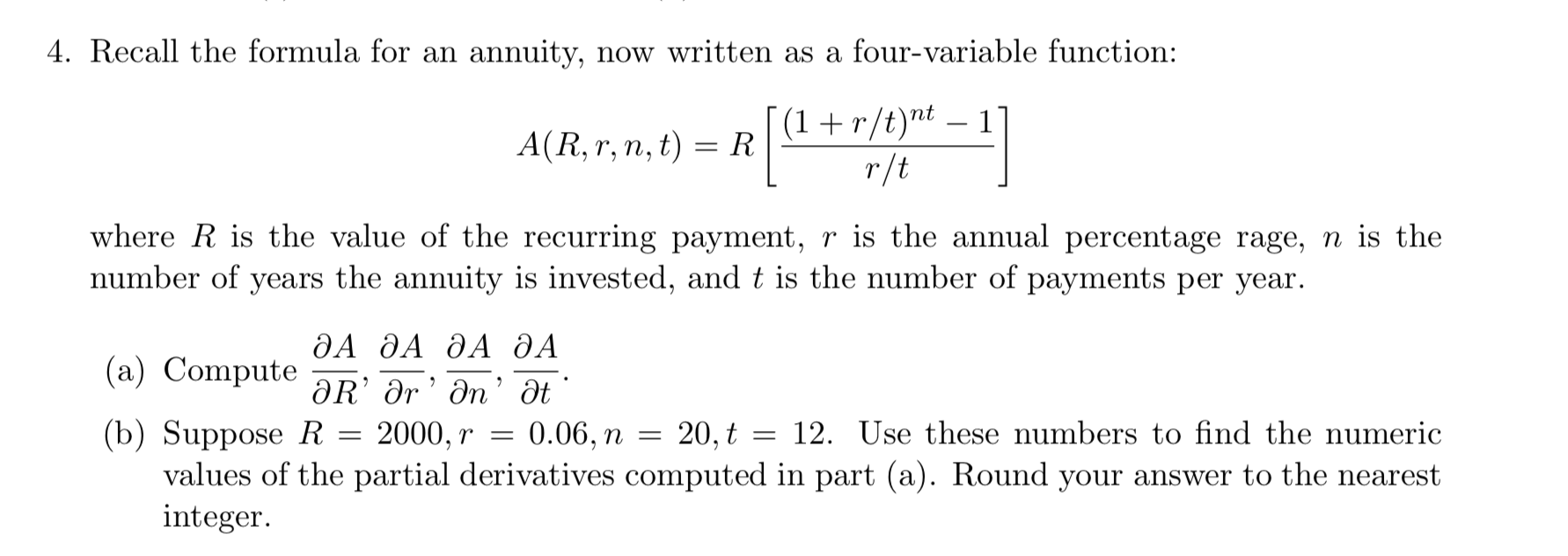 4. Recall the formula for an annuity, now written as a four-variable function:
A(R, r, n, t) = RI(1+r/tr-i
where R is the value of the recurring payment, r is the annual percentage rage, n is the
number of years the annuity is i ments per year.
, and t is the number of pay
ДА ДА ДА ДА
(a) Compute-R, Or, n. at
(b) Suppose R 2000, r-0.06, п-20.ț
12. Úse these numbers to find the numeric
values of the partial derivatives computed in part (a). Round your answer to the nearest
integer
