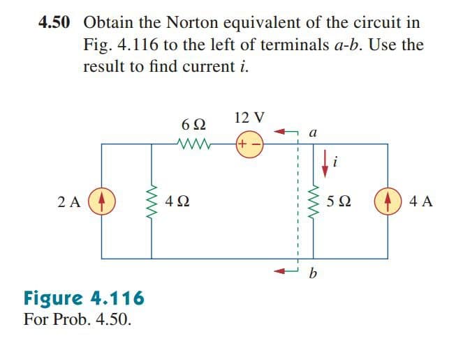 4.50 Obtain the Norton equivalent of the circuit in
Fig. 4.116 to the left of terminals a-b. Use the
result to find current i.
12 V
6Ω
a
2 A (4
4Ω
5 0
) 4 A
b
Figure 4.116
For Prob. 4.50.
