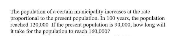 The population of a certain municipality increases at the rate
proportional to the present population. In 100 years, the population
reached 120,000 If the present population is 90,000, how long will
it take for the population to reach 160,000?
