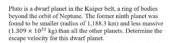 Pluto is a dwarf planet in the Kuiper belt, a ring of bodies
beyond the orbit of Neptune. The former ninth planet was
found to be smaller (radius of 1,188.3 km) and less massive
(1.309 × 1022 kg) than all the other planets. Determine the
escape velocity for this dwarf planet.
