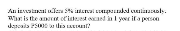 An investment offers 5% interest compounded continuously.
What is the amount of interest earned in 1 year if a person
deposits P5000 to this account?
