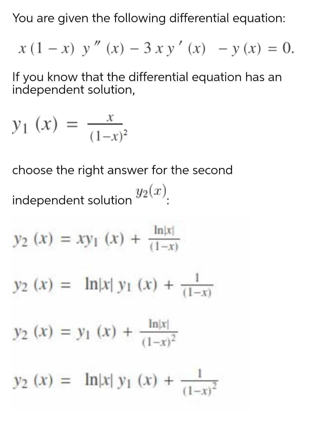 You are given the following differential equation:
x (1 – x) y" (x) – 3 x y' (x) - y (x) = 0.
— у (х) %3D 0.
|
If you know that the differential equation has an
independent solution,
У1 (х)
(1-х)?
choose the right answer for the second
independent solution 2(x).
Inj
y2 (x) = xy, (x) +
(1-x)
y2 (x) = In[x| yı (x) +
(1-x)
Injx|
y2 (x) = y1 (x) +
(1–x)²
y2 (x) = In]x| y1 (x) +
(1-x)
%3D

