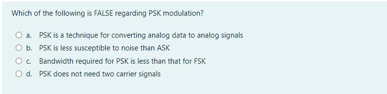 Which of the following is FALSE regarding PSK modulation?
O a. PSK is a technique for converting analog data to analog signals
O b. PSK is less susceptible to noise than ASK
O. Bandwidth required for PSK is less than that for FSK
O d. PSK does not need two carrier signals
