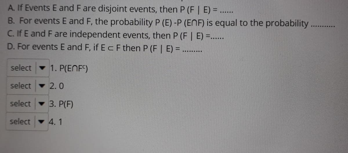 A. If Events E and F are disjoint events, then P (F | E) =.....
B. For events E and F, the probability P (E) -P (ENF) is equal to the probability
C.If E and F are independent events, then P (F | E) =.....
D. For events E and F, if ECFthen P (F E) = ........
select
1. P(ENF)
selectv 2.0
select 3. P(F)
selectv 4.1
