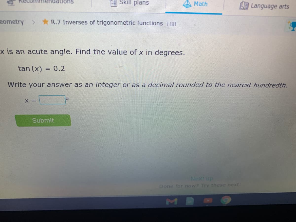 Jations
Skill plans
Math
Language arts
eometry
R.7 Inverses of trigonometric functions TBB
x is an acute angle. Find the value of x in degrees.
tan (x) = 0.2
%3D
Write your answer as an integer or as a decimal rounded to the nearest hundredth.
X =
Submit
Next up
Done for now? Try these next:
