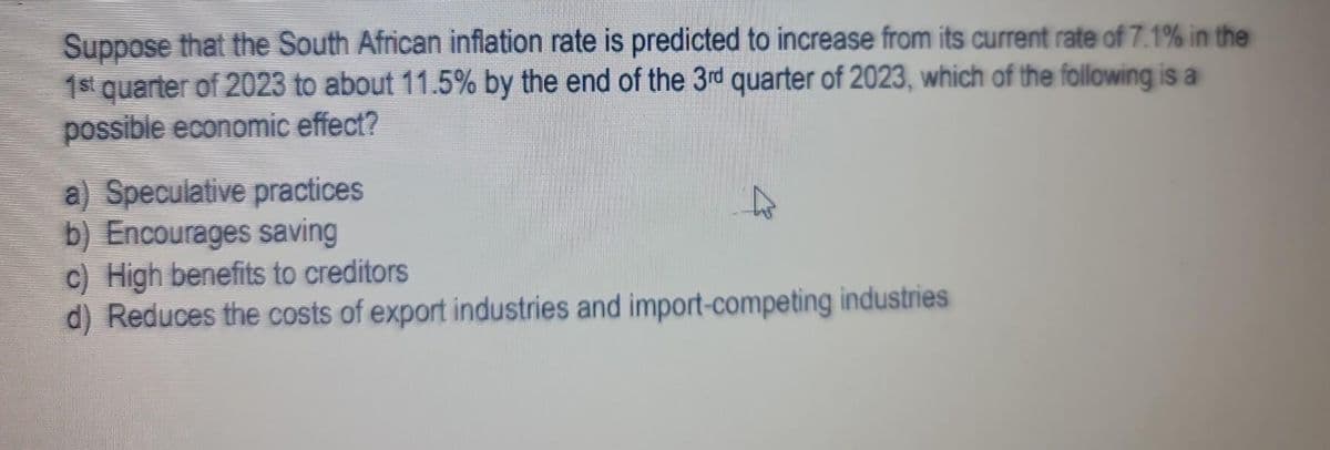 Suppose that the South African inflation rate is predicted to increase from its current rate of 7.1% in the
1st quarter of 2023 to about 11.5% by the end of the 3rd quarter of 2023, which of the following is a
possible economic effect?
a) Speculative practices
b) Encourages saving
c) High benefits to creditors
d) Reduces the costs of export industries and import-competing industries