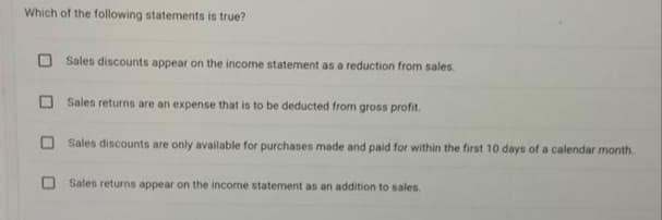 Which of the following statements is true?
Sales discounts appear on the income statement as a reduction from sales.
Sales returns are an expense that is to be deducted from gross profit.
Sales discounts are only available for purchases made and paid for within the first 10 days of a calendar month.
Sales returns appear on the income statement as an addition to sales.