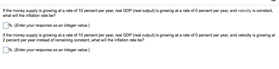 If the money supply is growing at a rate of 10 percent per year, real GDP (real output) is growing at a rate of 0 percent per year, and velocity is constant,
what will the inflation rate be?
%. (Enter your response as an integer value.)
If the money supply is growing at a rate of 10 percent per year, real GDP (real output) is growing at a rate of 0 percent per year, and velocity is growing at
2 percent per year instead of remaining constant, what will the inflation rate be?
%. (Enter your response as an integer value.)
