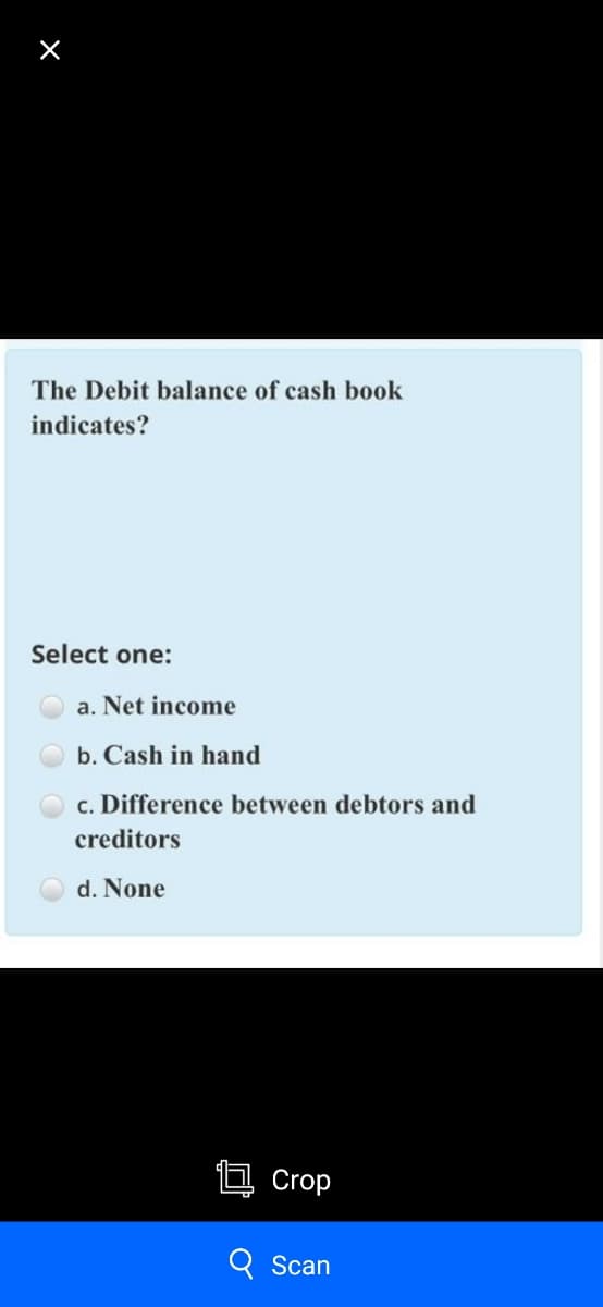 The Debit balance of cash book
indicates?
Select one:
a. Net income
b. Cash in hand
c. Difference between debtors and
creditors
d. None
Crop
Scan
