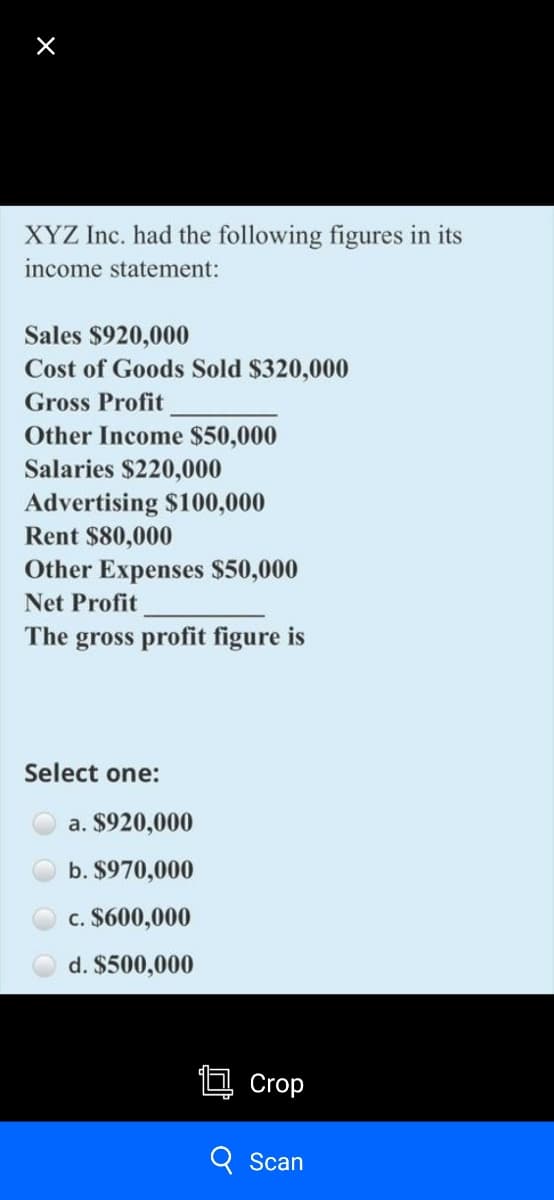 XYZ Inc. had the following figures in its
income statement:
Sales $920,000
Cost of Goods Sold $320,000
Gross Profit
Other Income $50,000
Salaries $220,000
Advertising $100,000
Rent $80,000
Other Expenses $50,000
Net Profit
The gross profit figure is
Select one:
a. $920,000
b. $970,000
c. $600,000
d. $500,000
Crop
Scan
