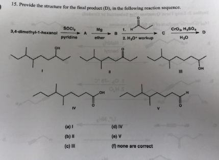 15. Provide the structure for the final product (D), in the following reaction sequence.
Cro H2SO
D
SOCI
A
Pyridine
Mg
B
1. H
3,4-dimethyl-1-hexanol
C
н-о
ether
2. Hy0 workup
он
OH
OH
IV
(d) IV
(a)I
(b) и
(e) v
(c)
() none are correct
