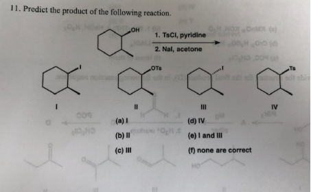 11. Predict the product of the following reaction.
OH
1. TsCI, pyridine
2. Nal, acetone
OTs
Ts
II
IV
II
(a) I
(d) IV
(b) II
(e) I and II
(c) II
() none are correct
