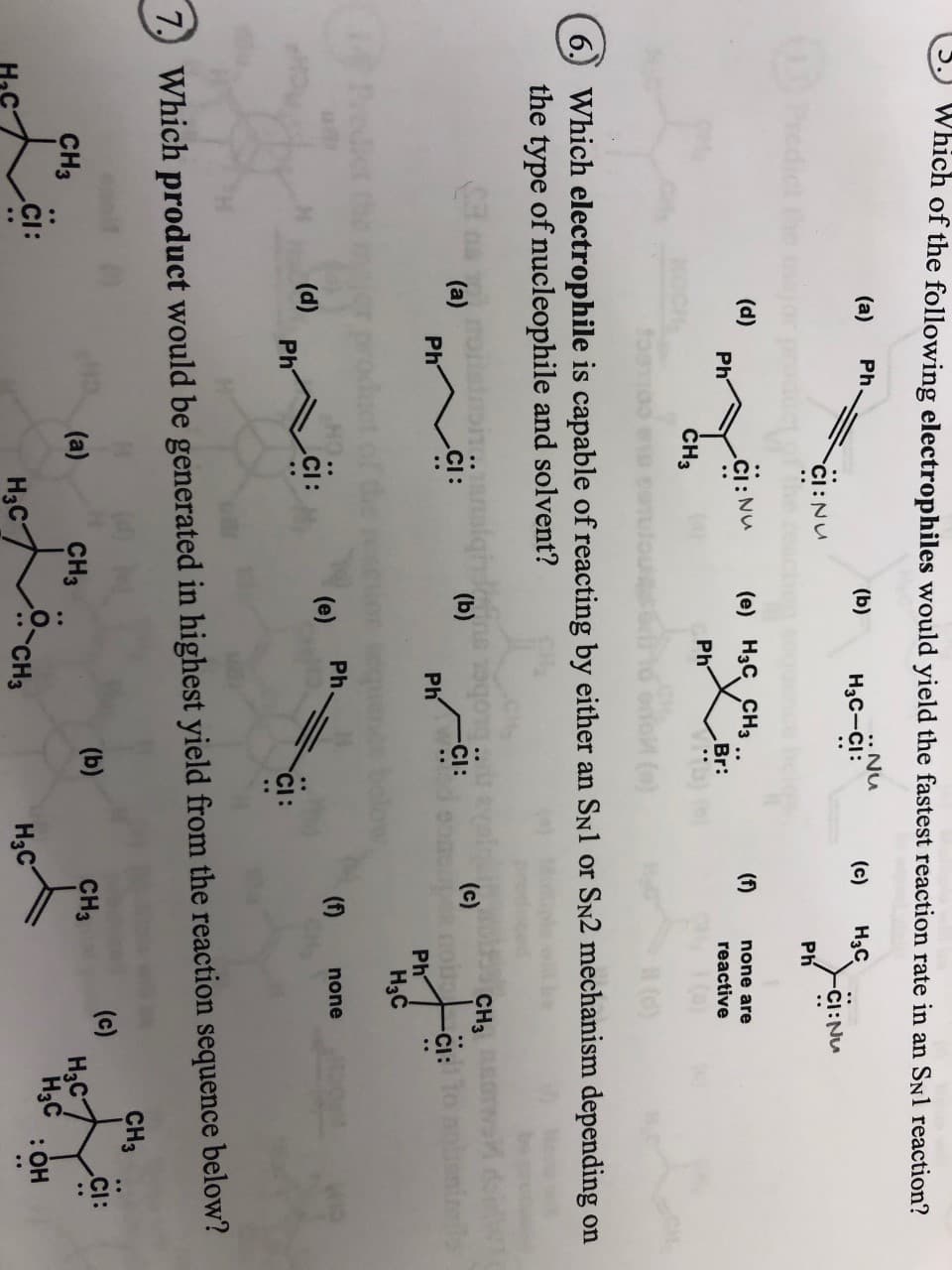 Which of the following electrophiles would yield the fastest reaction rate in an SNl reaction?
(a)
Ph
(b)
.. Nu
(c)
Нас
CI:Nu
Нас—Ci:
CI: Nu
edict he
Ph
(d)
Ph
.Cl: Nu
(е) Нзс Снз
(f)
none are
Br:
reactive
Ph
CH3
(e)
()
6
Which electrophile is capable of reacting by either an SNl or SN2 mechanism depending on
the type of nucleophile and solvent?
CH3
(c)
ot Cl:1
Ph
(b)
(a)
Ph
.CI:
CI:
Ph
Hас
Ph
(fn
(e)
none
(d)
Ph
7
Which product would be generated in highest yield from the reaction sequence below?
CHз
(b)
(c)
CI:
CHа
(a)
CH3
CH3
Hас
H3C :OH
Hас
Hас
