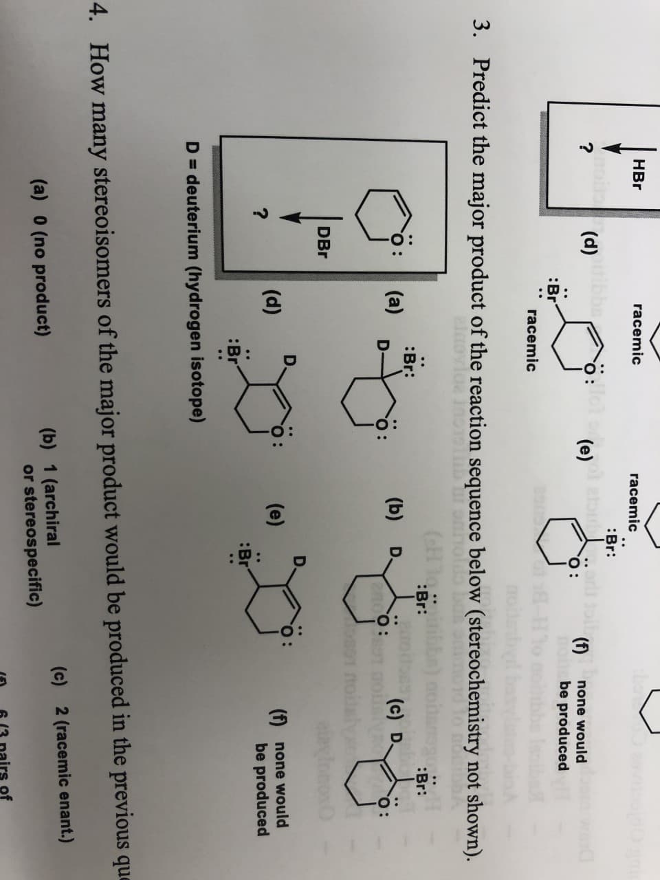 HBr
racemic
racemic
Oan
Br:
(d)bb
nc
"О:
?
e)
(1)
none would
be produced
Br
racemic
3.
Predict the major product of the reaction sequence below (stereochemistry not shown).
(GE 10.Br
:Br:
Br:
(a)
(b)
D.
(c) D
no:
DBr
D.
D.
(d)
(e)
f
none would
be produced
?
:Br
:Br
D= deuterium (hydrogen isotope)
4.
How many stereoisomers of the major product would be produced in the previous que
(c)
2 (racemic enant.)
(b) 1 (archiral
or stereospecific)
(a) 0 (no product)
of
