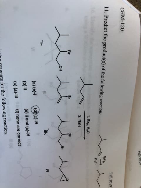 Fall 2019
CHM-120
11. Predict the product(s) of the following reaction.
Fall 2019
Bra
1. Br2 H20
quali
2. NaH
Br
Br
Он
он
Br
IV
II
(a) ()-
(d)(#)-IV
(b) II
(e) Il and (t)-IV
(c) ()-lII
(f none are correct
for the following reaction.
