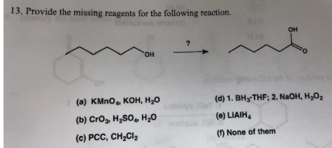 13. Provide the missing reagents for the following reaction.
он
но.
b
(d) 1. BH THF; 2. NaOH, H2O2
(а) КMnO, КОн, Н,0
oniby
(e) LIAIH
(b) Cros, H2SO H2O
(c) PCC, CH2CI2
() None of them
