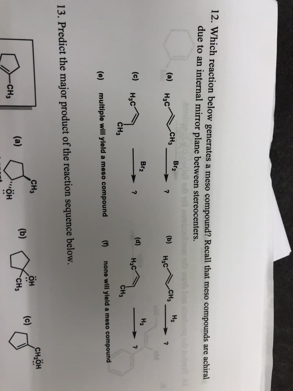 12. Which reaction below generates a meso compound? Recall that meso compounds are achiral
due to an internal mirror plane between stereocenters.
1ol a
oom owb b
Br2
На
(a)
Hас
.CH3
(b)
CHЗ
Нас
Br2
Hа
(c)
Hас
(d)
Hас
CHз
CH3
none will yield a meso compound
(e)
multiple will yield a meso compound
13. Predict the major product of the reaction sequence below.
сн-дн
CHз
он
(c)
(b)
(a)
-CH3
но..
