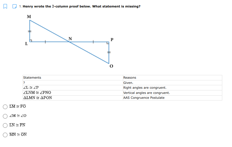 1. Henry wrote the 2-column proof below. What statement is missing?
M
N
P
L
Statements
Reasons
Given.
ZL N ZP
Right angles are congruent.
ZLNM ZPNO
Vertical angles are congruent.
ΔΙΜΝ ΔΡΟΝ
AAS Congruence Postulate
LM = PO
ZM ZO
LN PN
MN = ON
