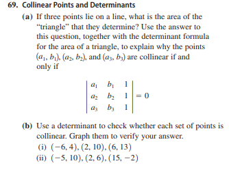 69. Collinear Points and Determinants
(a) If three points lie on a line, what is the area of the
"triangle" that they determine? Use the answer to
this question, together with the determinant formula
for the area of a triangle, to explain why the points
(a, bi), (a2, b.), and (a3, b») are collinear if and
only if
a, b 1
az bz
1= 0
az b, 1
(b) Use a determinant to check whether each set of points is
collinear. Graph them to verify your answer.
(i) (-6, 4). (2, 10). (6, 13)
(ii) (-5, 10), (2, 6), (15, –2)
