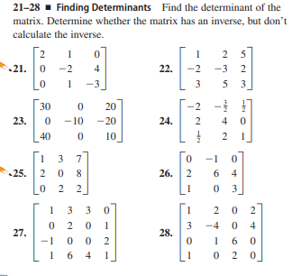 21-28 - Finding Determinants Find the determinant of the
matrix. Determine whether the matrix has an inverse, but don't
calculate the inverse.
2
1
2 5
21. 0
-2
4
22.
2
3 2
-3
3 5
30
20
-2
23.
-10 -20
24.
2
4 0
40
10
3
7
-1
25. 2 0
26.
2
6 4
2 2
3
1 3
3
2
1
-4
4
27.
28.
-1
6.
1 6
4
1
2.
m2 O6
