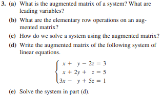 3. (a) What is the augmented matrix of a system? What are
leading variables?
(b) What are the elementary row operations on an aug-
mented matrix?
(c) How do we solve a system using the augmented matrix?
(d) Write the augmented matrix of the following system of
linear equations.
x + y - 2z = 3
x + 2y + z = 5
(3x-y + 5z = 1
(e) Solve the system in part (d).
