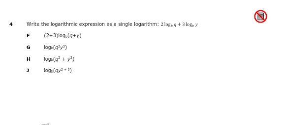 Write the logarithmic expression as a single logarithm: 2 log, q + 3 log, y
F
(2+3)log.(q+y)
G
log:(g°y")
log:(g + y?)
log:(ay? + 3)
