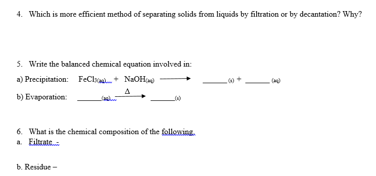 4. Which is more efficient method of separating solids from liquids by filtration or by decantation? Why?
5. Write the balanced chemical equation involved in:
a) Precipitation: FeCl3(@a + NaOH(a)
(e) +
(aq)
A
(agw
b) Evaporation:
6. What is the chemical composition of the following,
a. Eiltrate
b. Residue -
