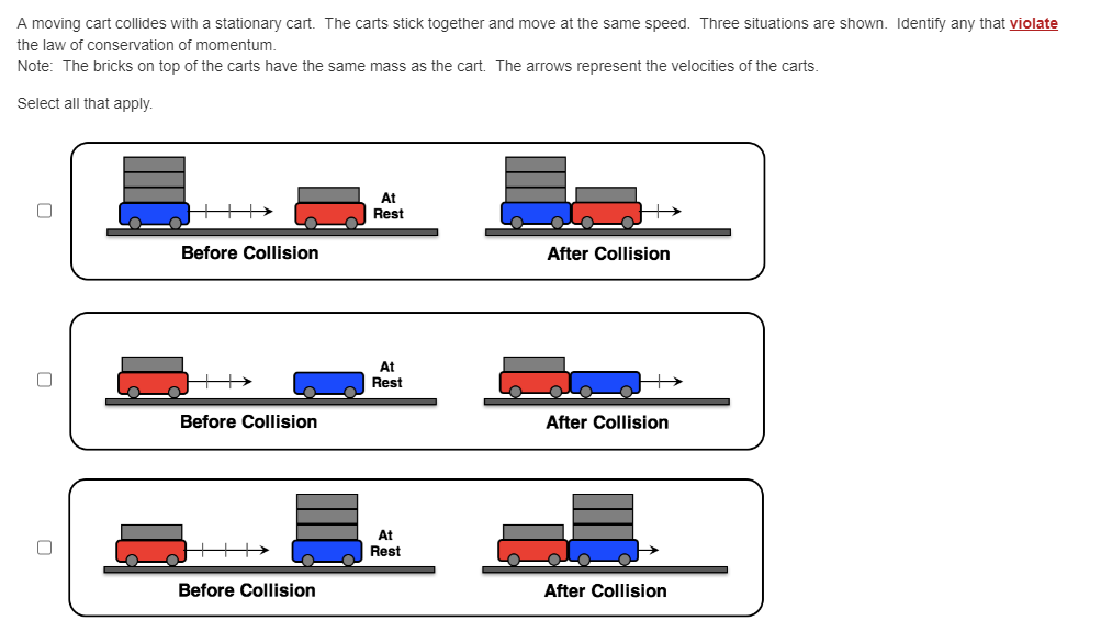 A moving cart collides with a stationary cart. The carts stick together and move at the same speed. Three situations are shown. Identify any that violate
the law of conservation of momentum.
Note: The bricks on top of the carts have the same mass as the cart. The arrows represent the velocities of the carts.
Select all that apply.
Before Collision
Before Collision
Before Collision
At
Rest
At
Rest
At
Rest
After Collision
After Collision
After Collision