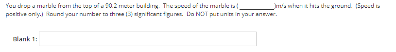 You drop a marble from the top of a 90.2 meter building. The speed of the marble is (
_)m/s when it hits the ground. (Speed is
positive only.) Round your number to three (3) significant figures. Do NOT put units in your answer.
Blank 1: