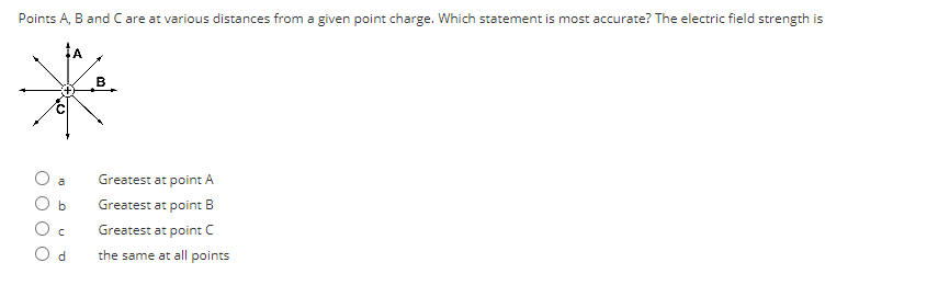 Points A, B and C are at various distances from a given point charge. Which statement is most accurate? The electric field strength is
b
Od
B
Greatest at point A
Greatest at point B
Greatest at point C
the same at all points