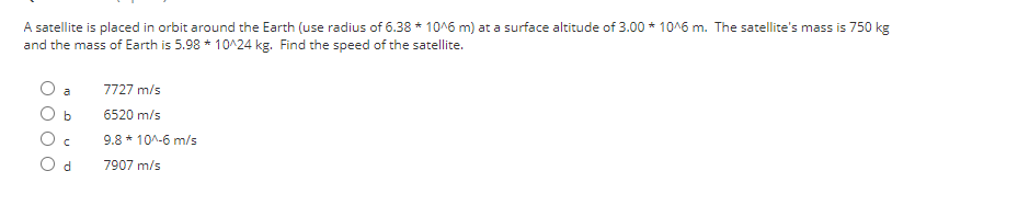 A satellite is placed in orbit around the Earth (use radius of 6.38 * 10^6 m) at a surface altitude of 3.00 * 10^6 m. The satellite's mass is 750 kg
and the mass of Earth is 5.98 * 10^24 kg. Find the speed of the satellite.
a
b
C
d
7727 m/s
6520 m/s
9.8 * 10^-6 m/s
7907 m/s
