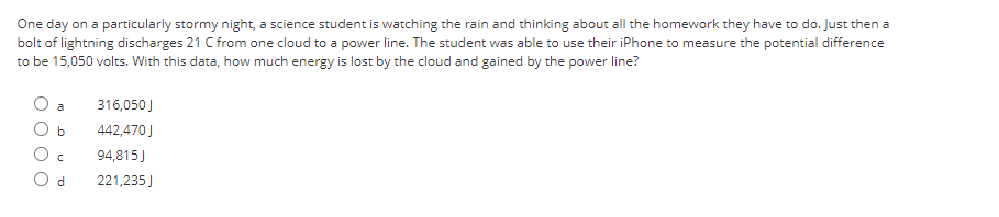 One day on a particularly stormy night, a science student is watching the rain and thinking about all the homework they have to do. Just then a
bolt of lightning discharges 21 C from one cloud to a power line. The student was able to use their iPhone to measure the potential difference
to be 15,050 volts. With this data, how much energy is lost by the cloud and gained by the power line?
O O
a
b
с
Od
316,050 J
442,470 J
94,815J
221,235 J