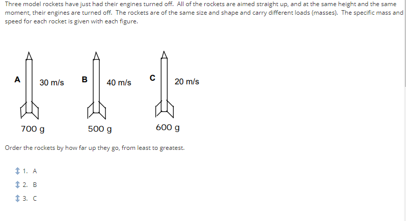 Three model rockets have just had their engines turned off. All of the rockets are aimed straight up, and at the same height and the same
moment, their engines are turned off. The rockets are of the same size and shape and carry different loads (masses). The specific mass and
speed for each rocket is given with each figure.
A
30 m/s
$1. A
2. B
3. C
B
40 m/s
с
20 m/s
700 g
500 g
Order the rockets by how far up they go, from least to greatest.
600 g