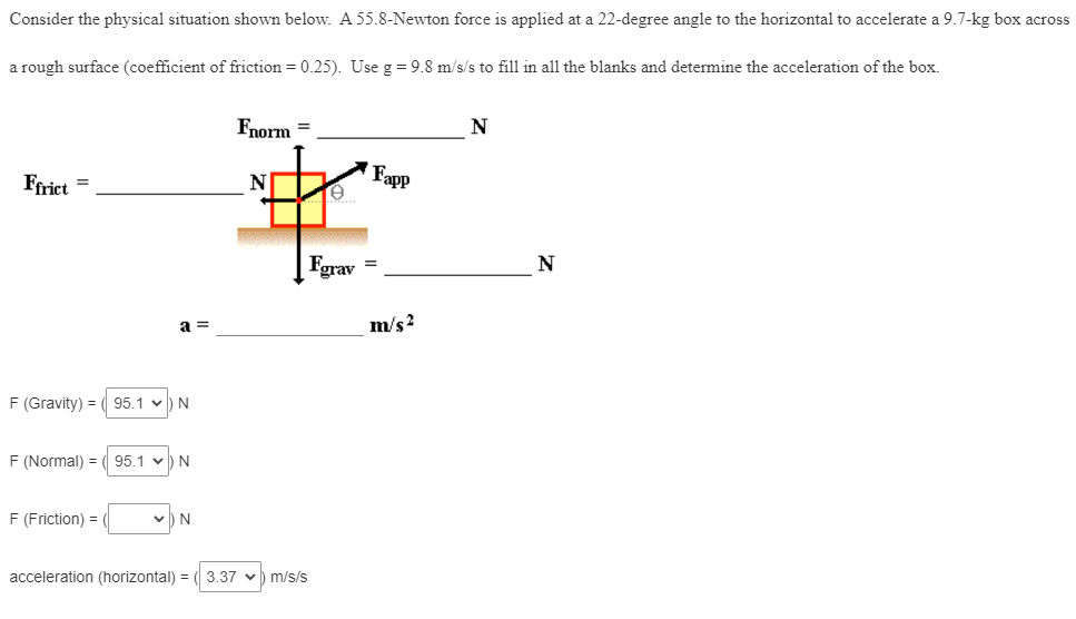 Consider the physical situation shown below. A 55.8-Newton force is applied at a 22-degree angle to the horizontal to accelerate a 9.7-kg box across
a rough surface (coefficient of friction = 0.25). Use g = 9.8 m/s/s to fill in all the blanks and determine the acceleration of the box.
Ffrict
=
F (Gravity) = ( 95.1
F (Normal) =
F (Friction) =
a=
N
95.1 ✓ N
N
Fnorm =
N
acceleration (horizontal) = 3.37 m/s/s
e
grav
Fapp
=
m/s²
N
N