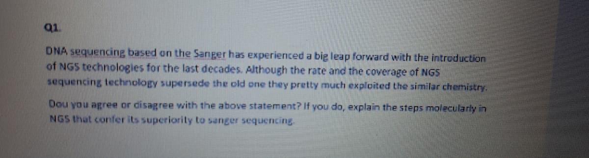 Q1
ONA sequencing based on the Sanger has Experienced a big leap forward with the introduction
of NGS technologies for the last decades. Although the rate and the coverage of NGS
sequencing technology supersede the old one they pretty much exploited the similar chemistry,
Dou you agree or disagree with the above statement? If you do, explain the steps molecularly in
NGS that confer its superiorily to sanger sequencing
