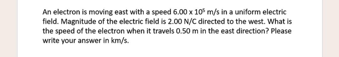 An electron is moving east with a speed 6.00 x 105 m/s in a uniform electric
field. Magnitude of the electric field is 2.00 N/C directed to the west. What is
the speed of the electron when it travels 0.50 m in the east direction? Please
write your answer in km/s.
