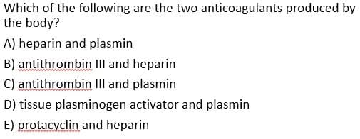 Which of the following are the two anticoagulants produced by
the body?
A) heparin and plasmin
B) antithrombin IIlI and heparin
C) antithrombin III and plasmin
D) tissue plasminogen activator and plasmin
E) protacyclin and heparin
