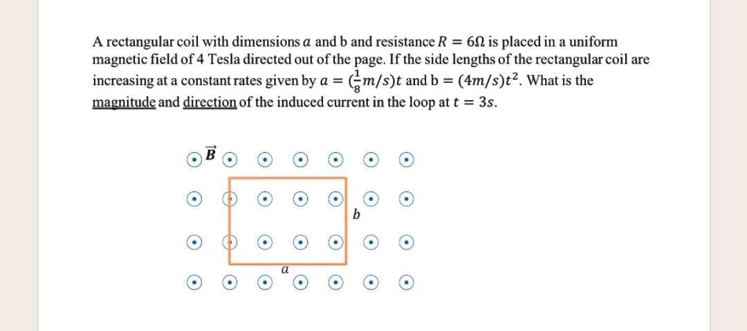 A rectangular coil with dimensions a and b and resistance R = 60 is placed in a uniform
magnetic field of 4 Tesla directed out of the page. If the side lengths of the rectangular coil are
increasing at a constant rates given by a =
Gm/s)t and b = (4m/s)t². What is the
%3D
magnitude and direction of the induced current in the loop at t = 3s.
b
